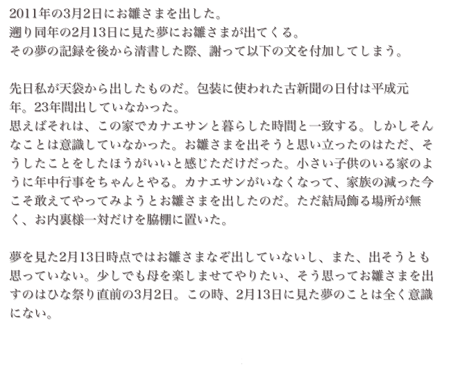 2011年の3月2日にお雛さまを出した。
遡り同年の2月13日に見た夢にお雛さまが出てくる。
その夢の記録を後から清書した際、謝って以下の文を付加してしまう。

先日私が天袋から出したものだ。包装に使われた古新聞の日付は平成元年。23年間出していなかった。
思えばそれは、この家でカナエサンと暮らした時間と一致する。しかしそんなことは意識していなかった。お雛さまを出そうと思い立ったのはただ、そうしたことをしたほうがいいと感じただけだった。小さい子供のいる家のように年中行事をちゃんとやる。カナエサンがいなくなって、家族の減った今こそ敢えてやってみようとお雛さまを出したのだ。ただ結局飾る場所が無く、お内裏様一対だけを脇棚に置いた。

夢を見た2月13日時点ではお雛さまなぞ出していないし、また、出そうとも思っていない。少しでも母を楽しませてやりたい、そう思ってお雛さまを出すのはひな祭り直前の3月2日。この時、2月13日に見た夢のことは全く意識にない。

階段